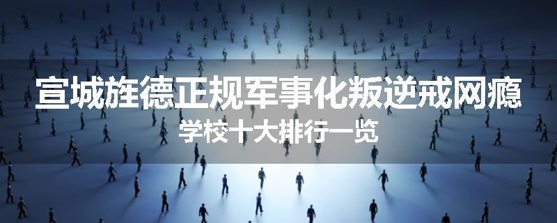 宣城旌德正规军事化叛逆戒网瘾学校十大排行一览