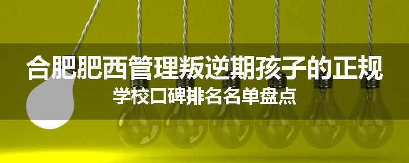 合肥肥西管理叛逆期孩子的正规学校口碑排名名单盘点