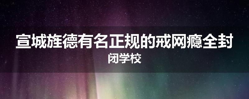 宣城旌德有名正规的戒网瘾全封闭学校