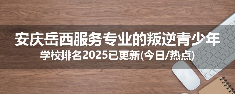 安庆岳西服务专业的叛逆青少年学校排名2025已更新(今日/热点)
