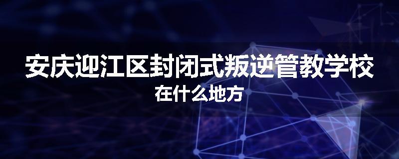 安庆迎江区封闭式叛逆管教学校在什么地方