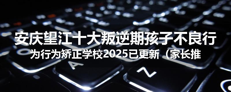 安庆望江十大叛逆期孩子不良行为行为矫正学校2025已更新（家长推荐）