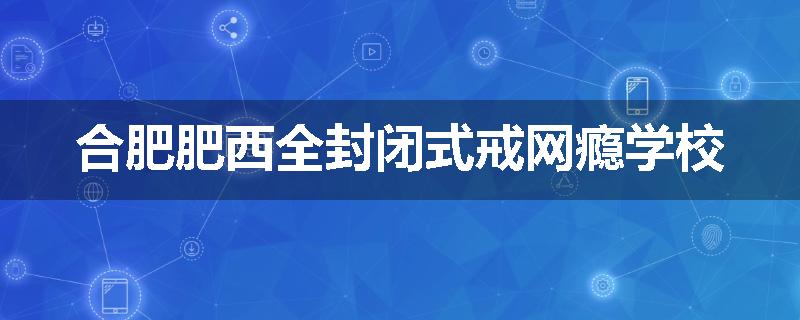 合肥肥西全封闭式戒网瘾学校