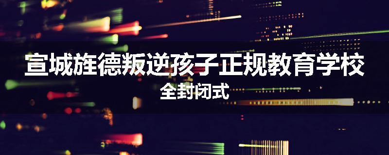 宣城旌德叛逆孩子正规教育学校全封闭式
