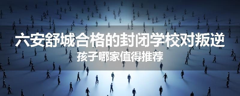 六安舒城合格的封闭学校对叛逆孩子哪家值得推荐