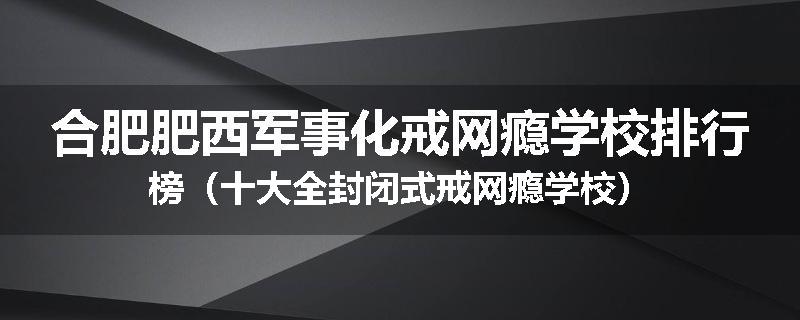 合肥肥西军事化戒网瘾学校排行榜（十大全封闭式戒网瘾学校）