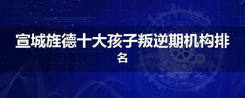 宣城旌德十大孩子叛逆期机构排名