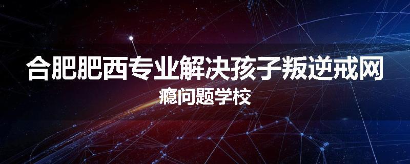 合肥肥西专业解决孩子叛逆戒网瘾问题学校