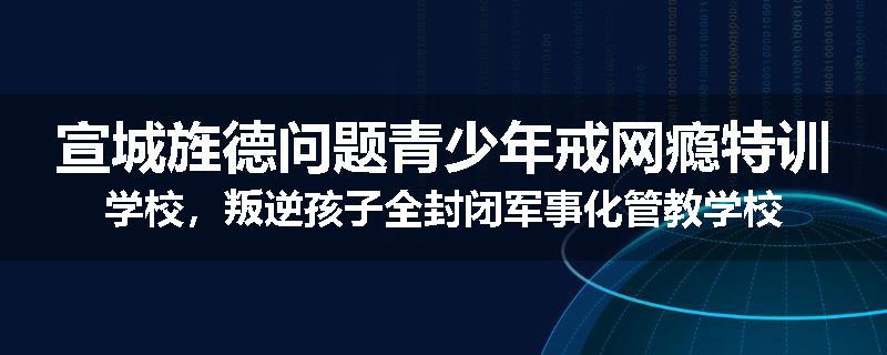 宣城旌德问题青少年戒网瘾特训学校，叛逆孩子全封闭军事化管教学校