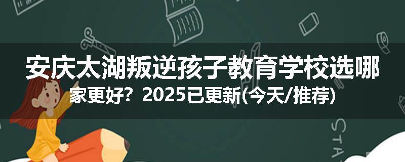 安庆太湖叛逆孩子教育学校选哪家更好？2025已更新(今天/推荐)