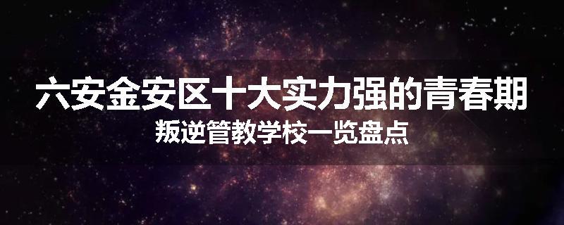 六安金安区十大实力强的青春期叛逆管教学校一览盘点
