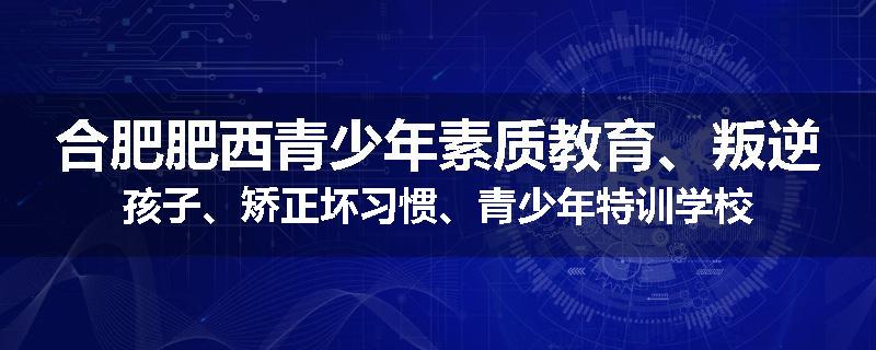 合肥肥西青少年素质教育、叛逆孩子、矫正坏习惯、青少年特训学校