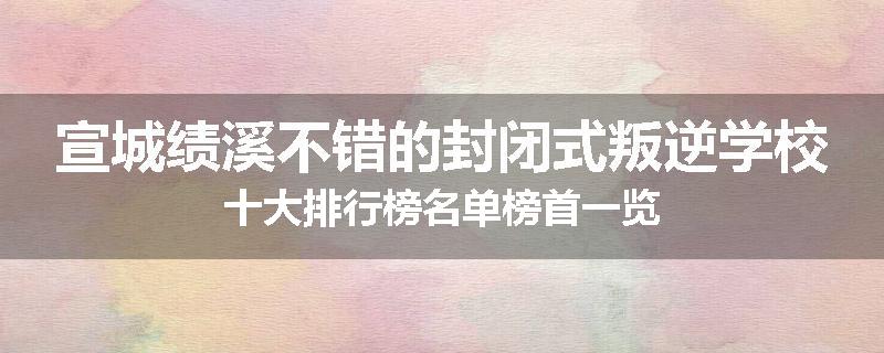 宣城绩溪不错的封闭式叛逆学校十大排行榜名单榜首一览
