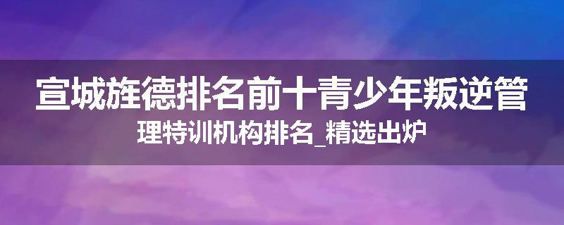 宣城旌德排名前十青少年叛逆管理特训机构排名_精选出炉