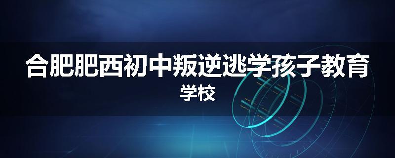 合肥肥西初中叛逆逃学孩子教育学校