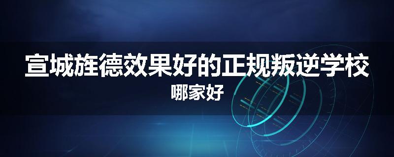 宣城旌德效果好的正规叛逆学校哪家好