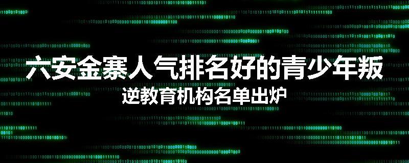 六安金寨人气排名好的青少年叛逆教育机构名单出炉