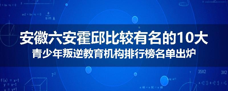 安徽六安霍邱比较有名的10大青少年叛逆教育机构排行榜名单出炉