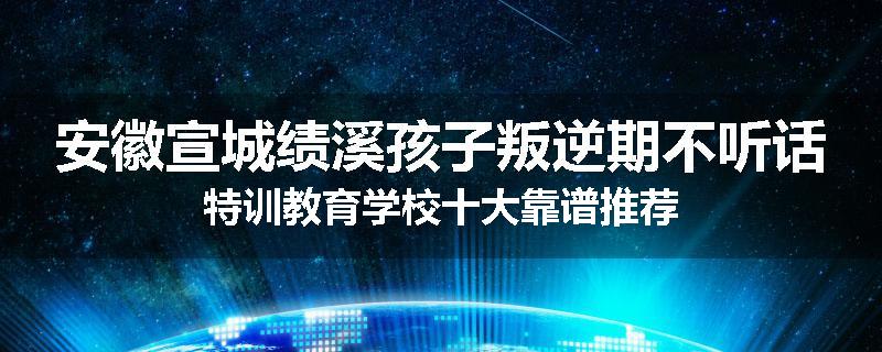 安徽宣城绩溪孩子叛逆期不听话特训教育学校十大靠谱推荐