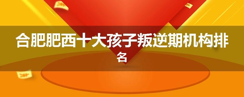 合肥肥西十大孩子叛逆期机构排名
