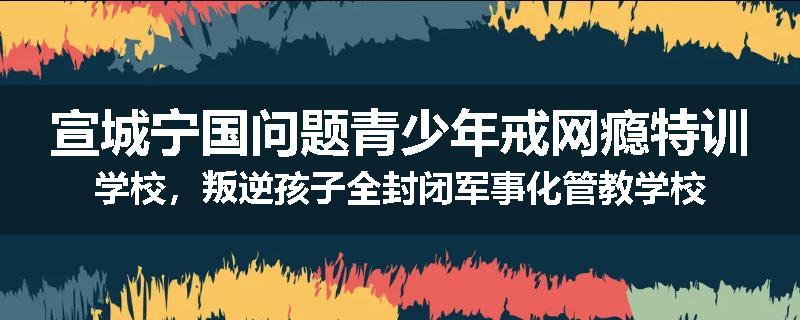 宣城宁国问题青少年戒网瘾特训学校，叛逆孩子全封闭军事化管教学校