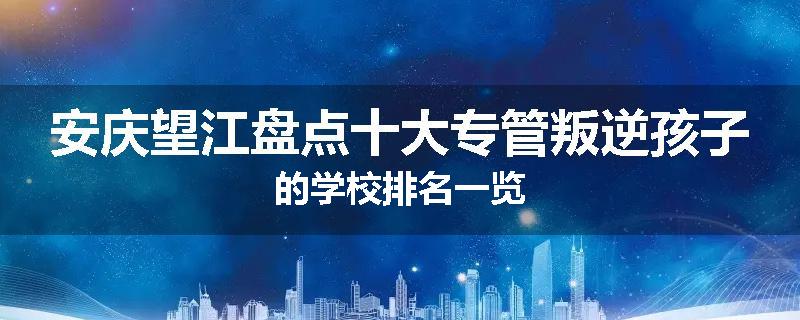 安庆望江盘点十大专管叛逆孩子的学校排名一览