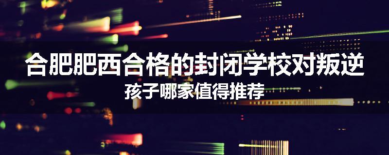 合肥肥西合格的封闭学校对叛逆孩子哪家值得推荐