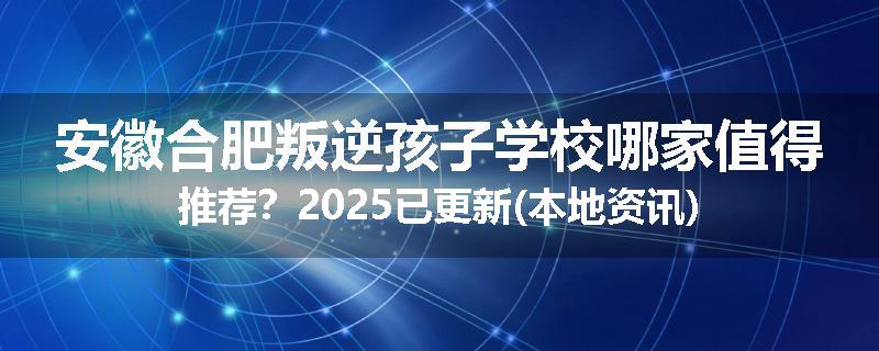 安徽合肥叛逆孩子学校哪家值得推荐？2025已更新(本地资讯)