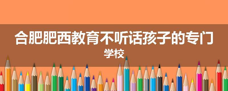 合肥肥西教育不听话孩子的专门学校