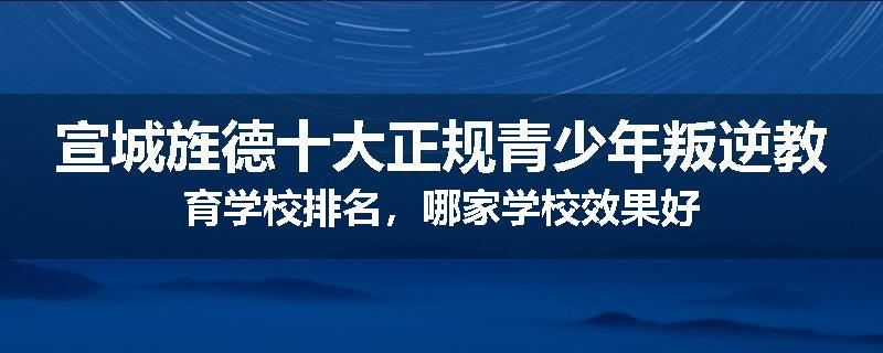 宣城旌德十大正规青少年叛逆教育学校排名，哪家学校效果好