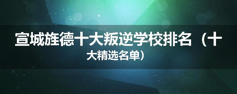 宣城旌德十大叛逆学校排名（十大精选名单）