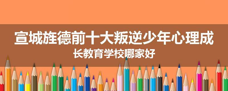 宣城旌德前十大叛逆少年心理成长教育学校哪家好