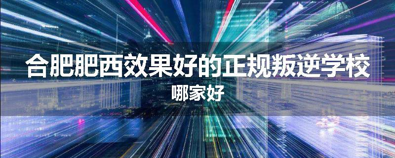 合肥肥西效果好的正规叛逆学校哪家好