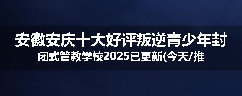 安徽安庆十大好评叛逆青少年封闭式管教学校2025已更新(今天/推荐)