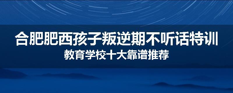 合肥肥西孩子叛逆期不听话特训教育学校十大靠谱推荐