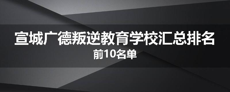 宣城广德叛逆教育学校汇总排名前10名单