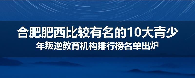 合肥肥西比较有名的10大青少年叛逆教育机构排行榜名单出炉