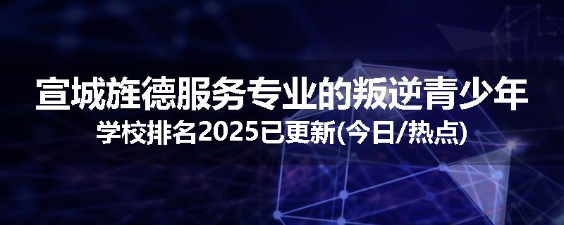 宣城旌德服务专业的叛逆青少年学校排名2025已更新(今日/热点)