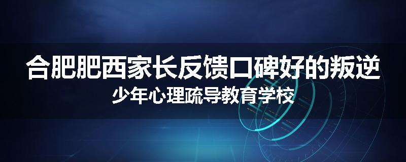 合肥肥西家长反馈口碑好的叛逆少年心理疏导教育学校