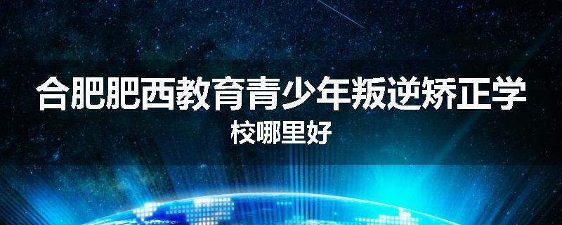 合肥肥西教育青少年叛逆矫正学校哪里好
