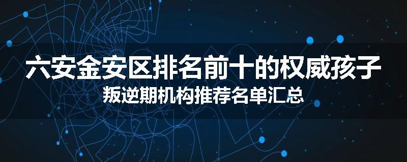 六安金安区排名前十的权威孩子叛逆期机构推荐名单汇总