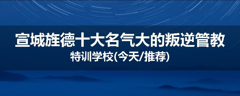宣城旌德十大名气大的叛逆管教特训学校(今天/推荐)