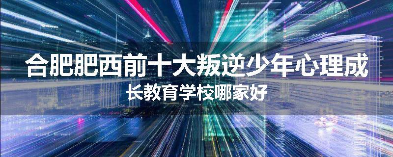 合肥肥西前十大叛逆少年心理成长教育学校哪家好