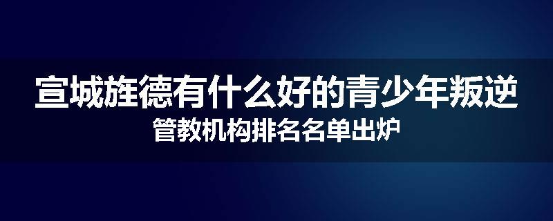 宣城旌德有什么好的青少年叛逆管教机构排名名单出炉