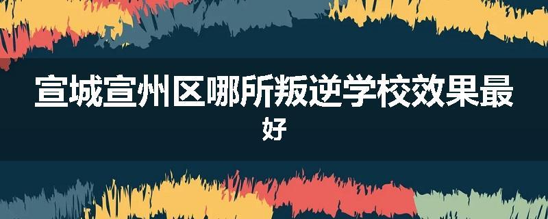 宣城宣州区哪所叛逆学校效果最好