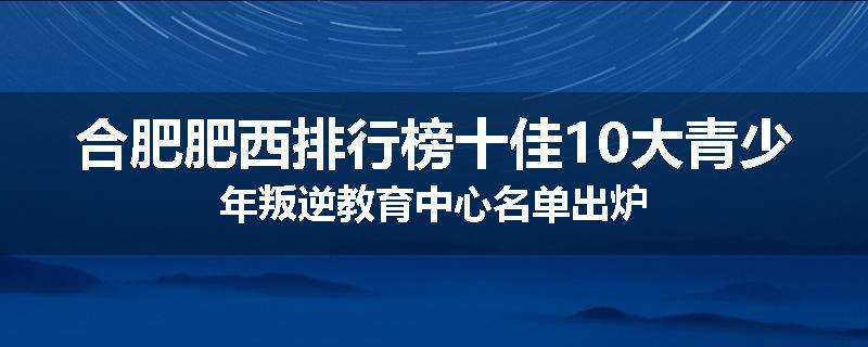合肥肥西排行榜十佳10大青少年叛逆教育中心名单出炉
