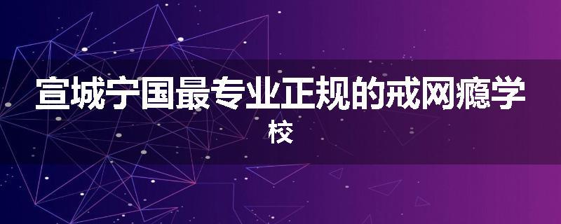 宣城宁国最专业正规的戒网瘾学校