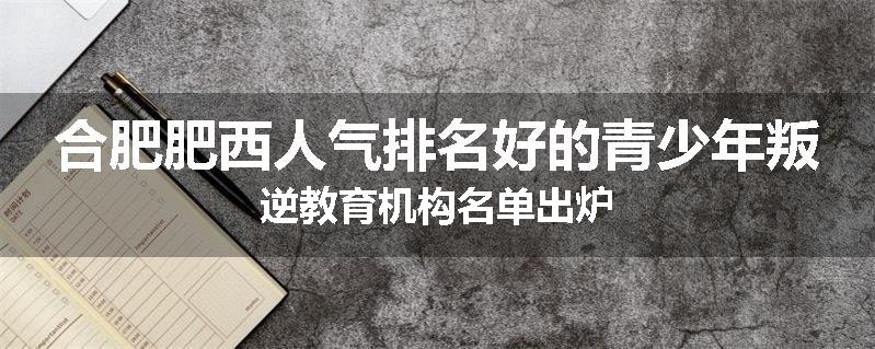 合肥肥西人气排名好的青少年叛逆教育机构名单出炉