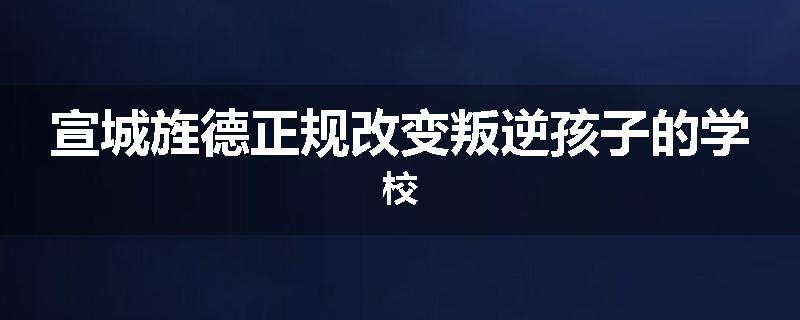 宣城旌德正规改变叛逆孩子的学校