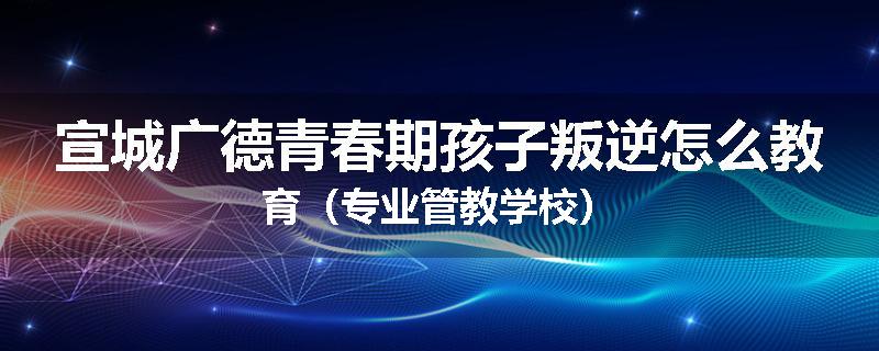 宣城广德青春期孩子叛逆怎么教育（专业管教学校）
